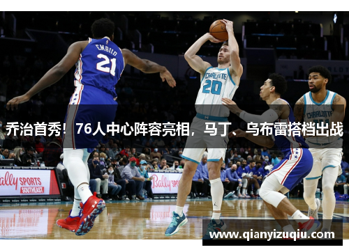 乔治首秀!76人中心阵容亮相,马丁、乌布雷搭档出战 乔治首秀!76人中心阵容亮相,马丁、乌布雷搭档出战