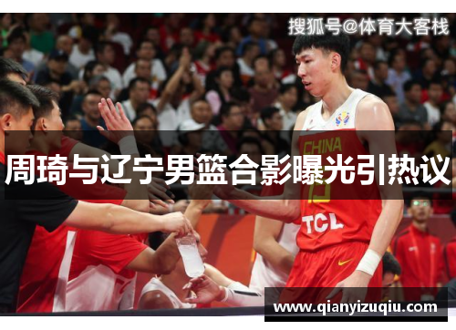周琦与辽宁男篮合影曝光引热议 周琦与辽宁男篮合影曝光引热议