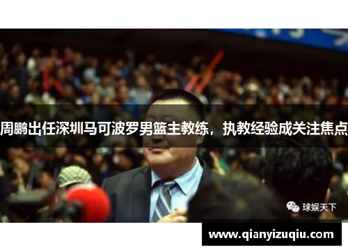 周鹏出任深圳马可波罗男篮主教练,执教经验成关注焦点 周鹏出任深圳马可波罗男篮主教练,执教经验成关注焦点