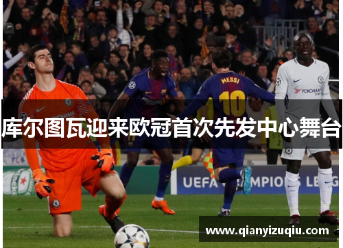 库尔图瓦迎来欧冠首次先发中心舞台 库尔图瓦迎来欧冠首次先发中心舞台